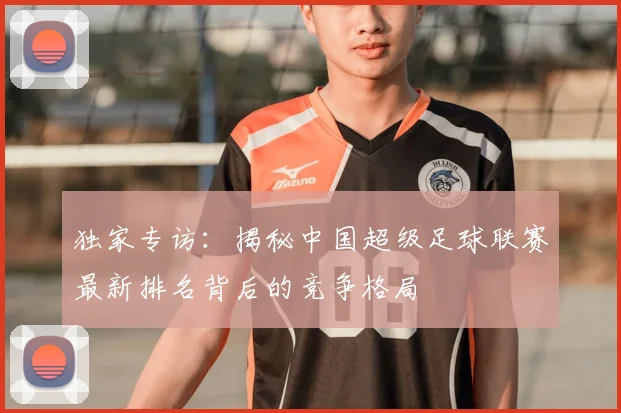 独家专访：揭秘中国超级足球联赛最新排名背后的竞争格局