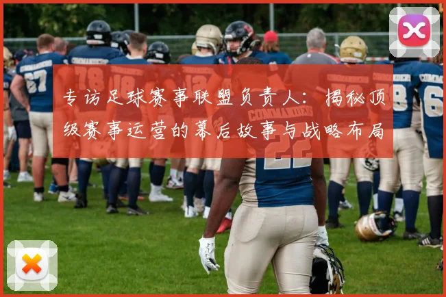 专访足球赛事联盟负责人：揭秘顶级赛事运营的幕后故事与战略布局