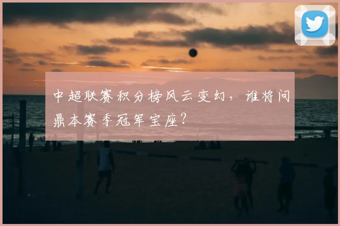 中超联赛积分榜风云变幻，谁将问鼎本赛季冠军宝座？