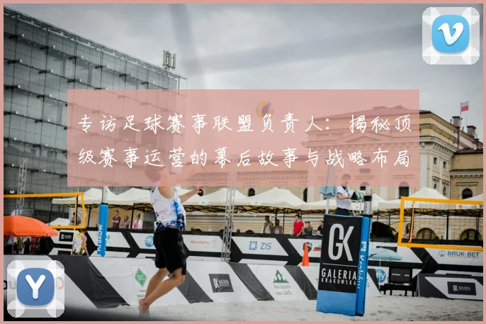 专访足球赛事联盟负责人：揭秘顶级赛事运营的幕后故事与战略布局