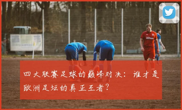 四大联赛足球的巅峰对决：谁才是欧洲足坛的真正王者？
