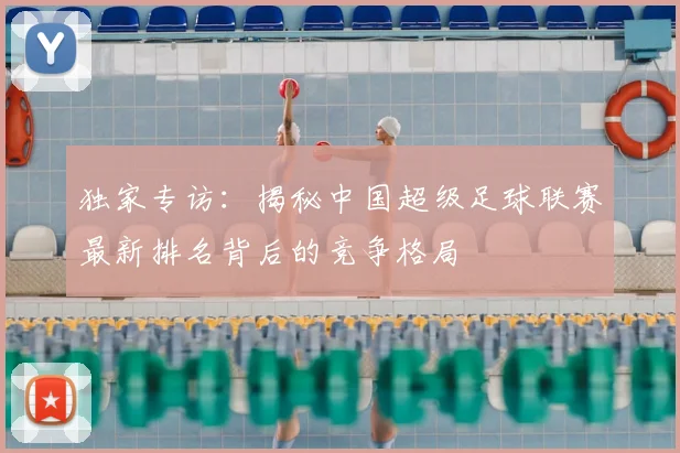 独家专访：揭秘中国超级足球联赛最新排名背后的竞争格局