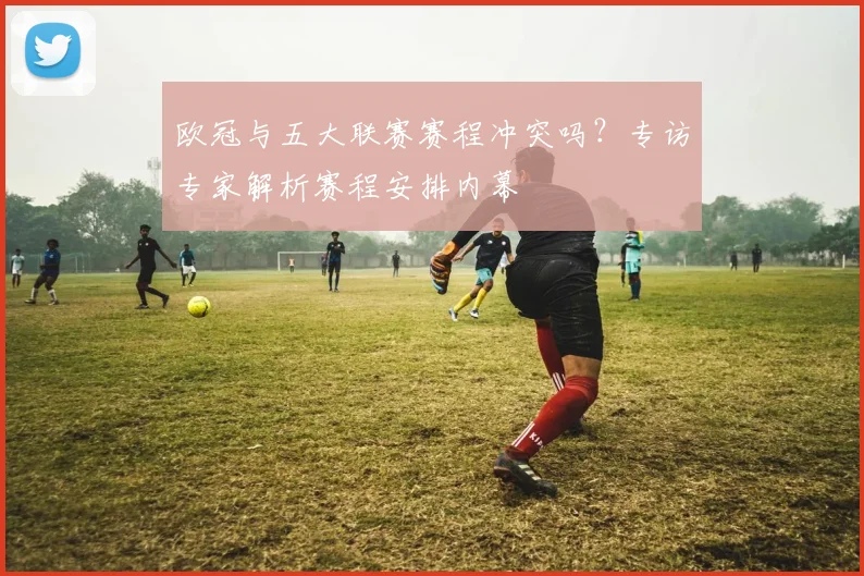 欧冠与五大联赛赛程冲突吗？专访专家解析赛程安排内幕